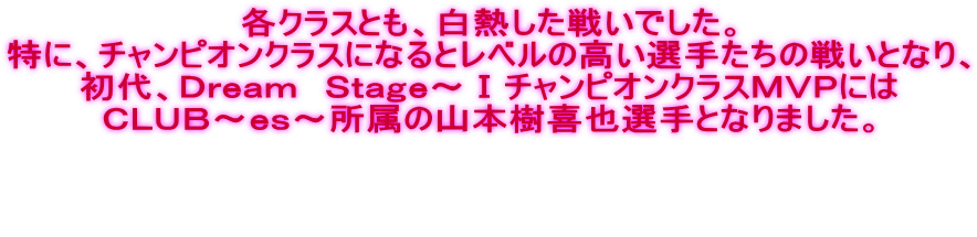 各クラスとも、白熱した戦いでした。 特に、チャンピオンクラスになるとレベルの高い選手たちの戦いとなり、 初代、Ｄｒｅａｍ　Ｓｔａｇｅ～ⅠチャンピオンクラスＭＶＰには ＣＬＵＢ～ｅｓ～所属の山本樹喜也選手となりました。    