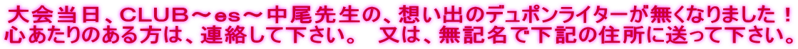 大会当日、ＣＬＵＢ～ｅｓ～中尾先生の、想い出のデュポンライターが無くなりました！ 心あたりのある方は、連絡して下さい。　又は、無記名で下記の住所に送って下さい。 