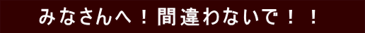 　　みなさんへ！間違わないで！！　　 